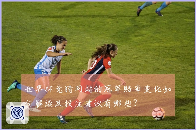 世界杯竞猜网站的冠军赔率变化如何解读及投注建议有哪些？