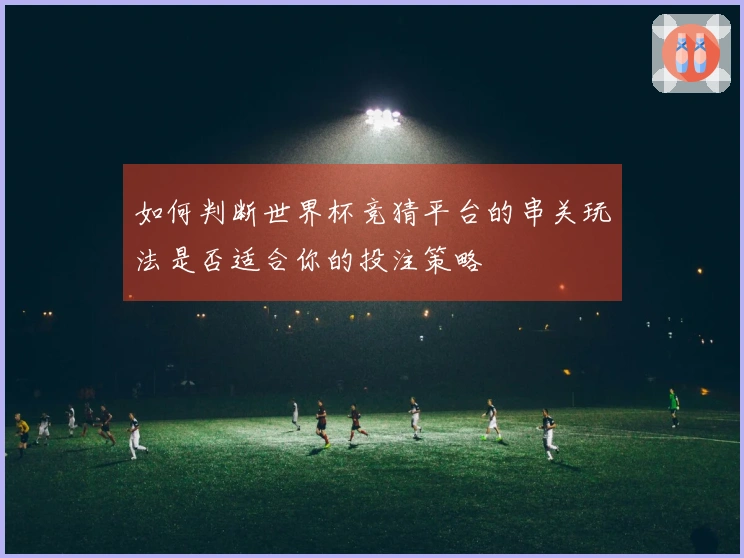 如何判断世界杯竞猜平台的串关玩法是否适合你的投注策略
