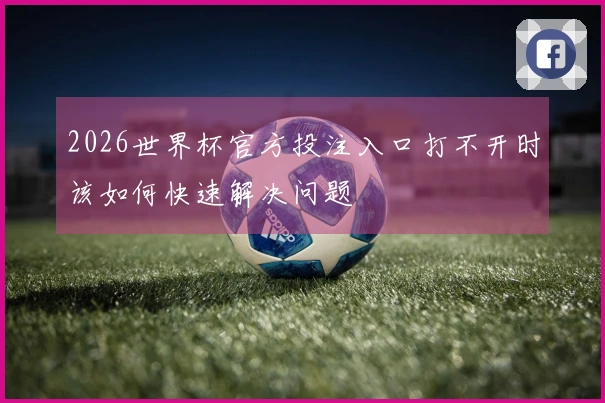 2026世界杯官方投注入口打不开时该如何快速解决问题