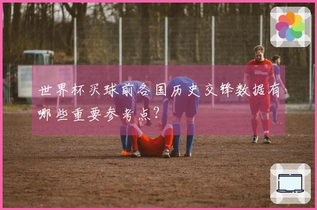世界杯买球前各国历史交锋数据有哪些重要参考点？